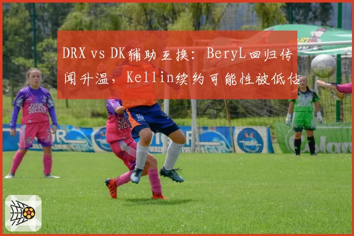 DRX vs DK辅助互换：BeryL回归传闻升温，Kellin续约可能性被低估？