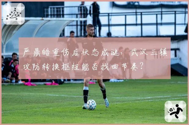 严鼎皓重伤后状态成谜，武汉三镇攻防转换枢纽能否找回节奏？