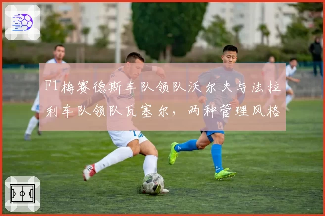 F1梅赛德斯车队领队沃尔夫与法拉利车队领队瓦塞尔,两种管理风格如何影响车队战绩