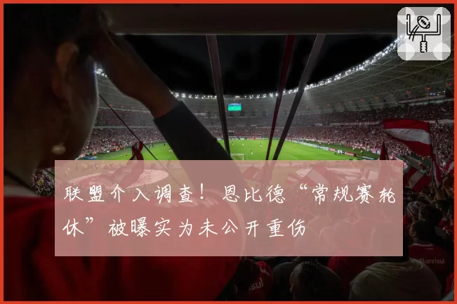 联盟介入调查!恩比德“常规赛轮休”被曝实为未公开重伤