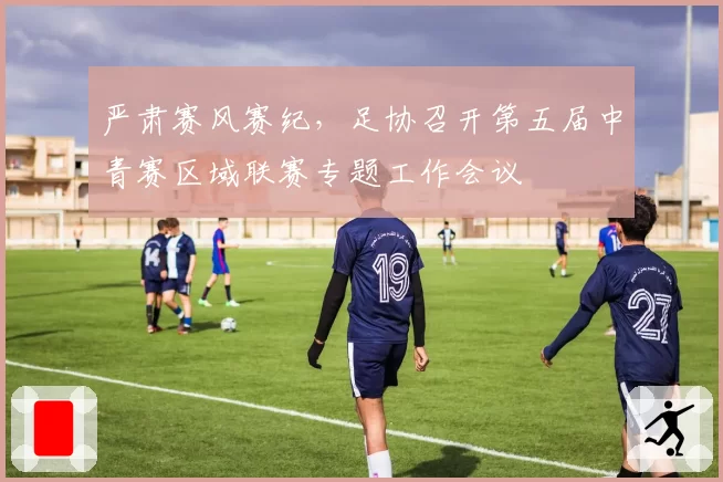 严肃赛风赛纪，足协召开第五届中青赛区域联赛专题工作会议