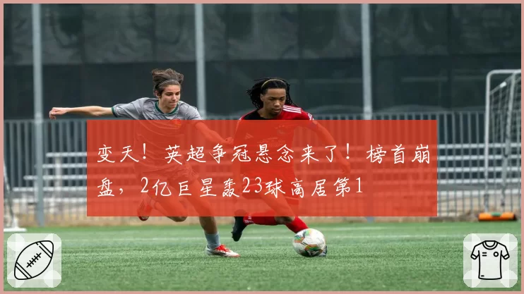 变天！英超争冠悬念来了！榜首崩盘，2亿巨星轰23球高居第1