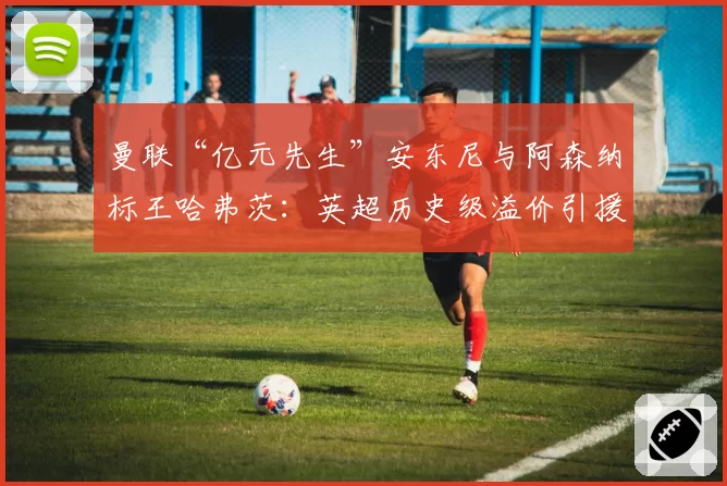 曼联“亿元先生”安东尼与阿森纳标王哈弗茨：英超历史级溢价引援谁先正名？