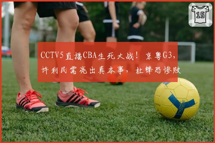 CCTV5直播CBA生死大战！京粤G3，许利民需亮出真本事，杜锋恐惨败