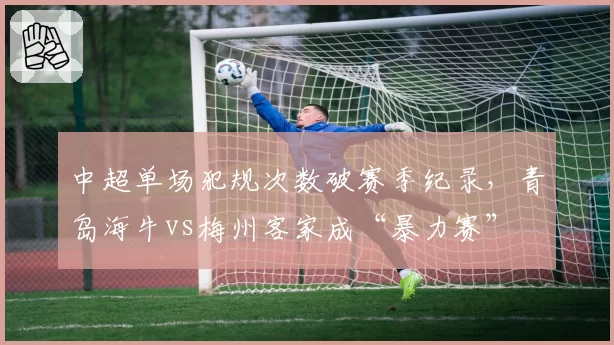 中超单场犯规次数破赛季纪录,青岛海牛vs梅州客家成“暴力赛”