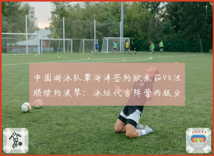 中国游泳队覃海洋签约欧米茄vs汪顺续约浪琴：泳坛代言阵营两极分化