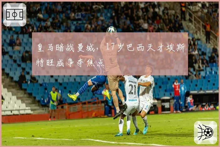 皇马暗战曼城，17岁巴西天才埃斯特旺成争夺焦点