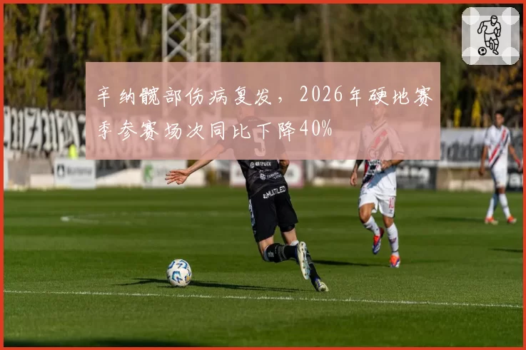 辛纳髋部伤病复发,2026年硬地赛季参赛场次同比下降40%