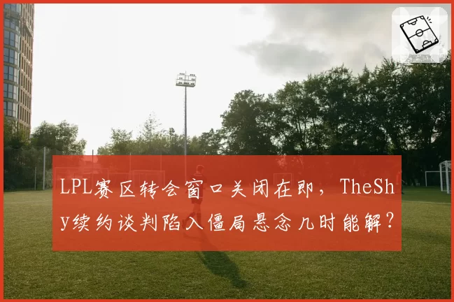 LPL赛区转会窗口关闭在即，TheShy续约谈判陷入僵局悬念几时能解？