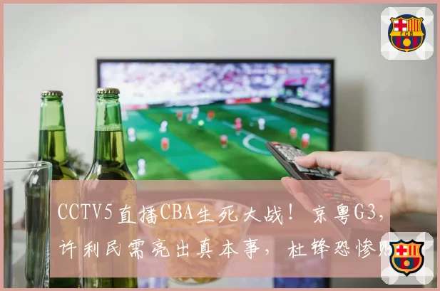CCTV5直播CBA生死大战！京粤G3，许利民需亮出真本事，杜锋恐惨败