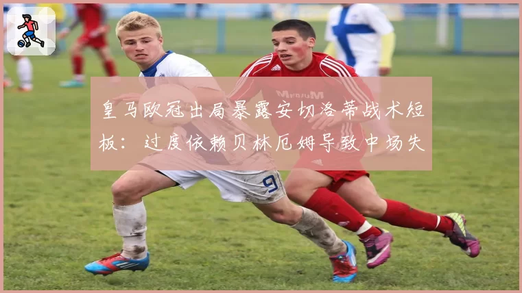 皇马欧冠出局暴露安切洛蒂战术短板:过度依赖贝林厄姆导致中场失控?