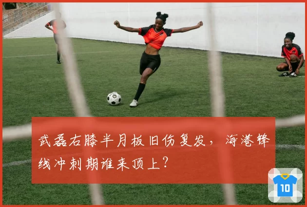 武磊右膝半月板旧伤复发,海港锋线冲刺期谁来顶上?
