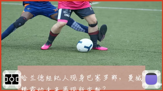 哈兰德经纪人现身巴塞罗那，曼城锋霸的未来再现新变数？