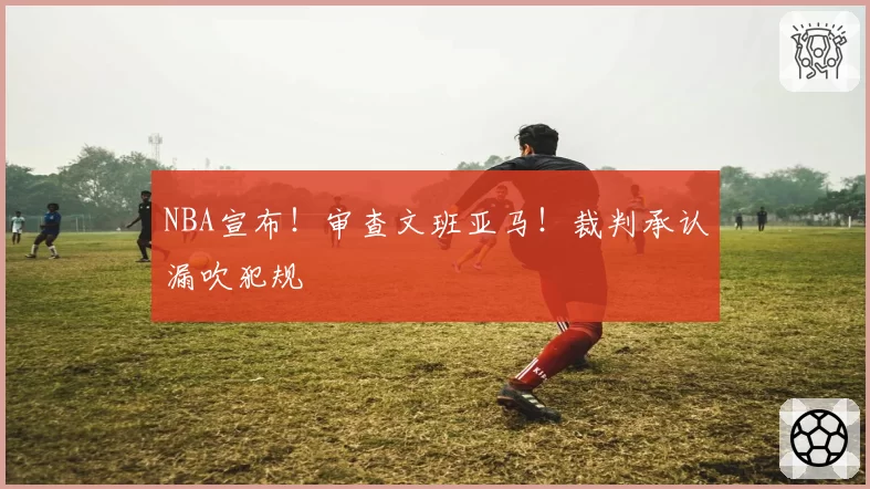 NBA宣布!审查文班亚马!裁判承认漏吹犯规