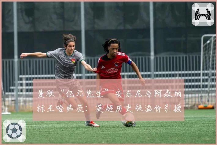 曼联“亿元先生”安东尼与阿森纳标王哈弗茨：英超历史级溢价引援谁先正名？