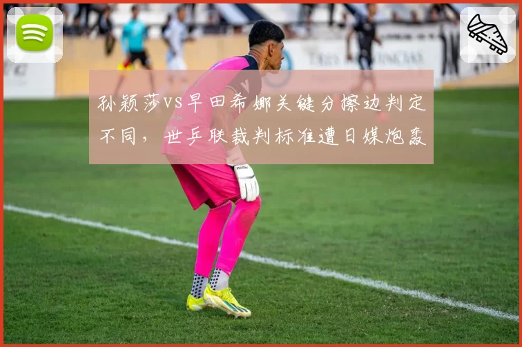 孙颖莎vs早田希娜关键分擦边判定不同，世乒联裁判标准遭日媒炮轰