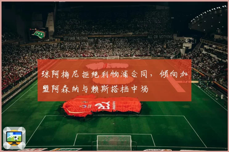 琼阿梅尼拒绝利物浦合同,倾向加盟阿森纳与赖斯搭档中场