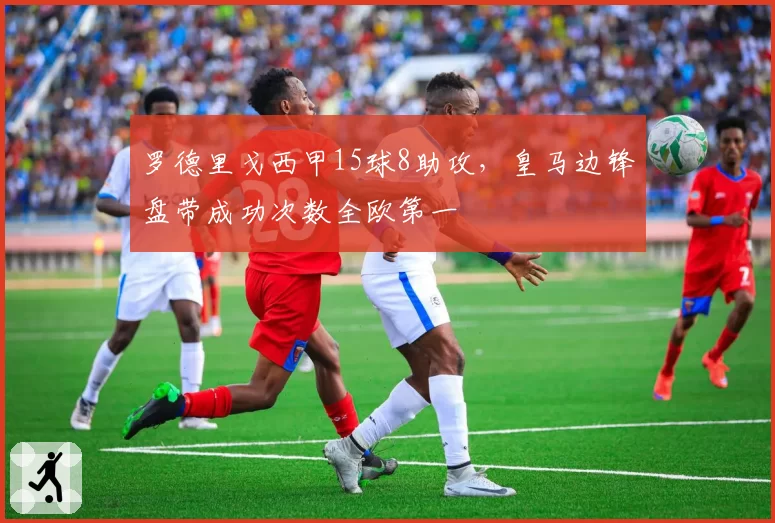 罗德里戈西甲15球8助攻,皇马边锋盘带成功次数全欧第一