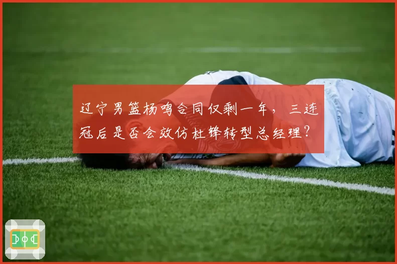 辽宁男篮杨鸣合同仅剩一年,三连冠后是否会效仿杜锋转型总经理?
