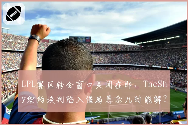 LPL赛区转会窗口关闭在即,TheShy续约谈判陷入僵局悬念几时能解?