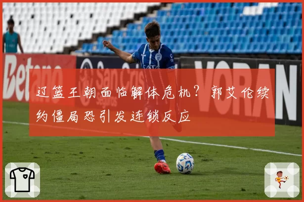 辽篮王朝面临解体危机?郭艾伦续约僵局恐引发连锁反应