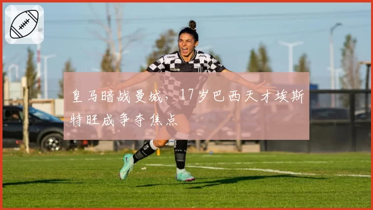 皇马暗战曼城，17岁巴西天才埃斯特旺成争夺焦点