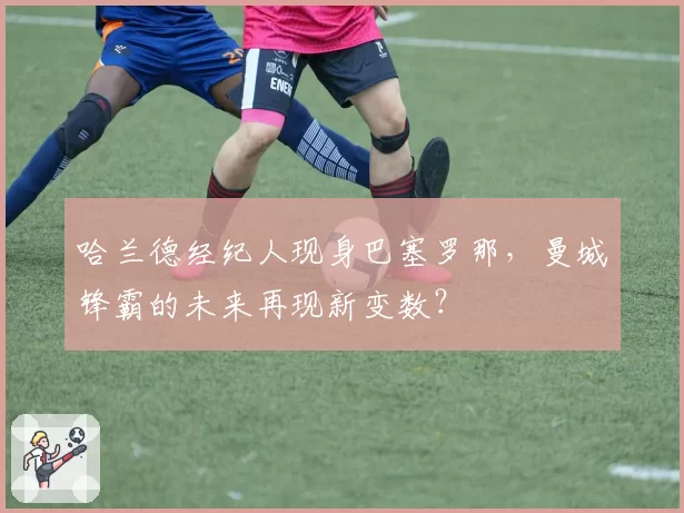 哈兰德经纪人现身巴塞罗那，曼城锋霸的未来再现新变数？