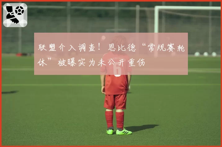 联盟介入调查！恩比德“常规赛轮休”被曝实为未公开重伤