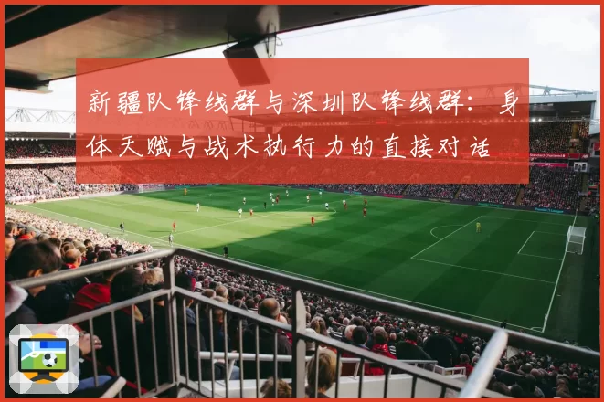 新疆队锋线群与深圳队锋线群:身体天赋与战术执行力的直接对话