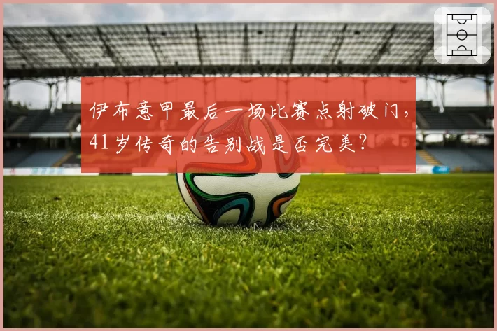伊布意甲最后一场比赛点射破门,41岁传奇的告别战是否完美?