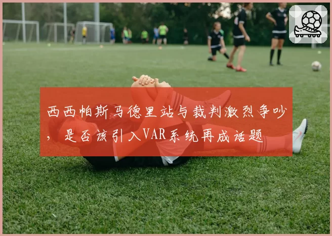 西西帕斯马德里站与裁判激烈争吵，是否该引入VAR系统再成话题