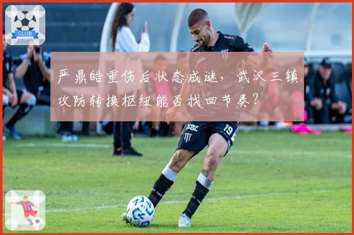 严鼎皓重伤后状态成谜,武汉三镇攻防转换枢纽能否找回节奏?