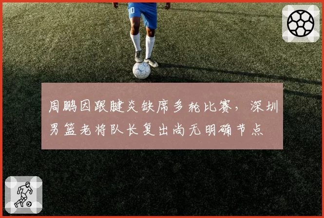 周鹏因跟腱炎缺席多轮比赛,深圳男篮老将队长复出尚无明确节点