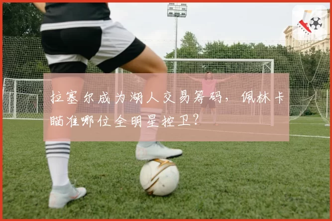 拉塞尔成为湖人交易筹码,佩林卡瞄准哪位全明星控卫?