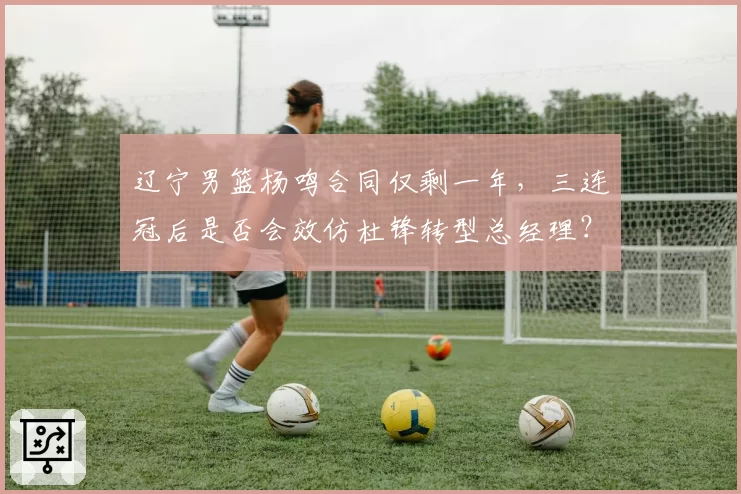 辽宁男篮杨鸣合同仅剩一年,三连冠后是否会效仿杜锋转型总经理?