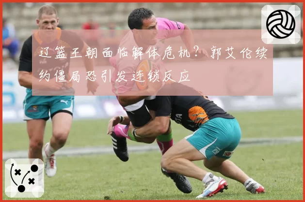 辽篮王朝面临解体危机?郭艾伦续约僵局恐引发连锁反应