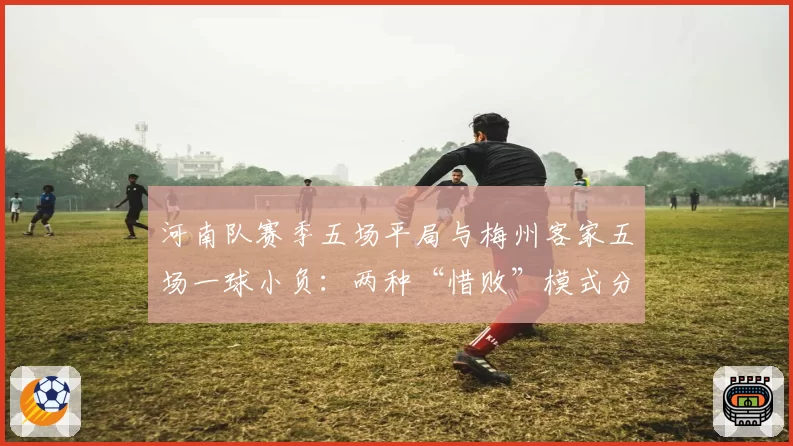 河南队赛季五场平局与梅州客家五场一球小负:两种“惜败”模式分析
