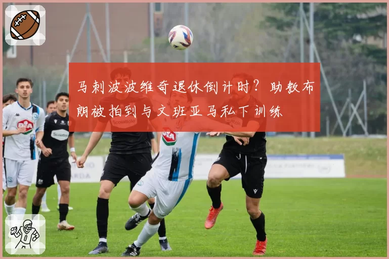 马刺波波维奇退休倒计时?助教布朗被拍到与文班亚马私下训练
