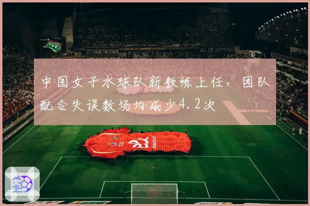 中国女子水球队新教练上任,团队配合失误数场均减少4.2次