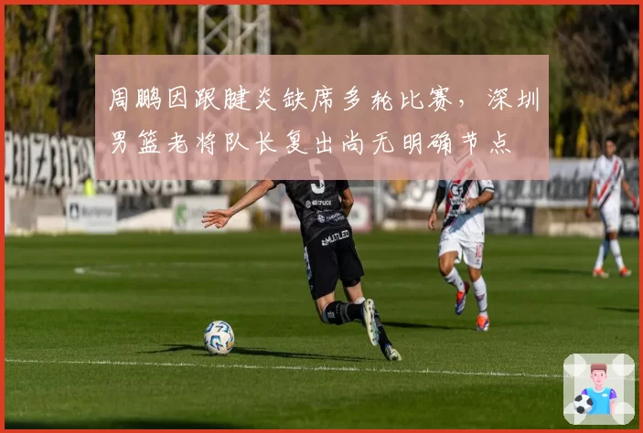 周鹏因跟腱炎缺席多轮比赛,深圳男篮老将队长复出尚无明确节点